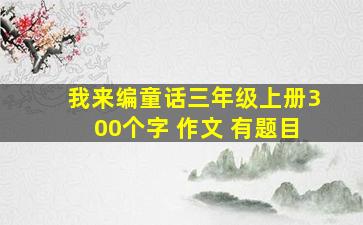 我来编童话三年级上册300个字 作文 有题目